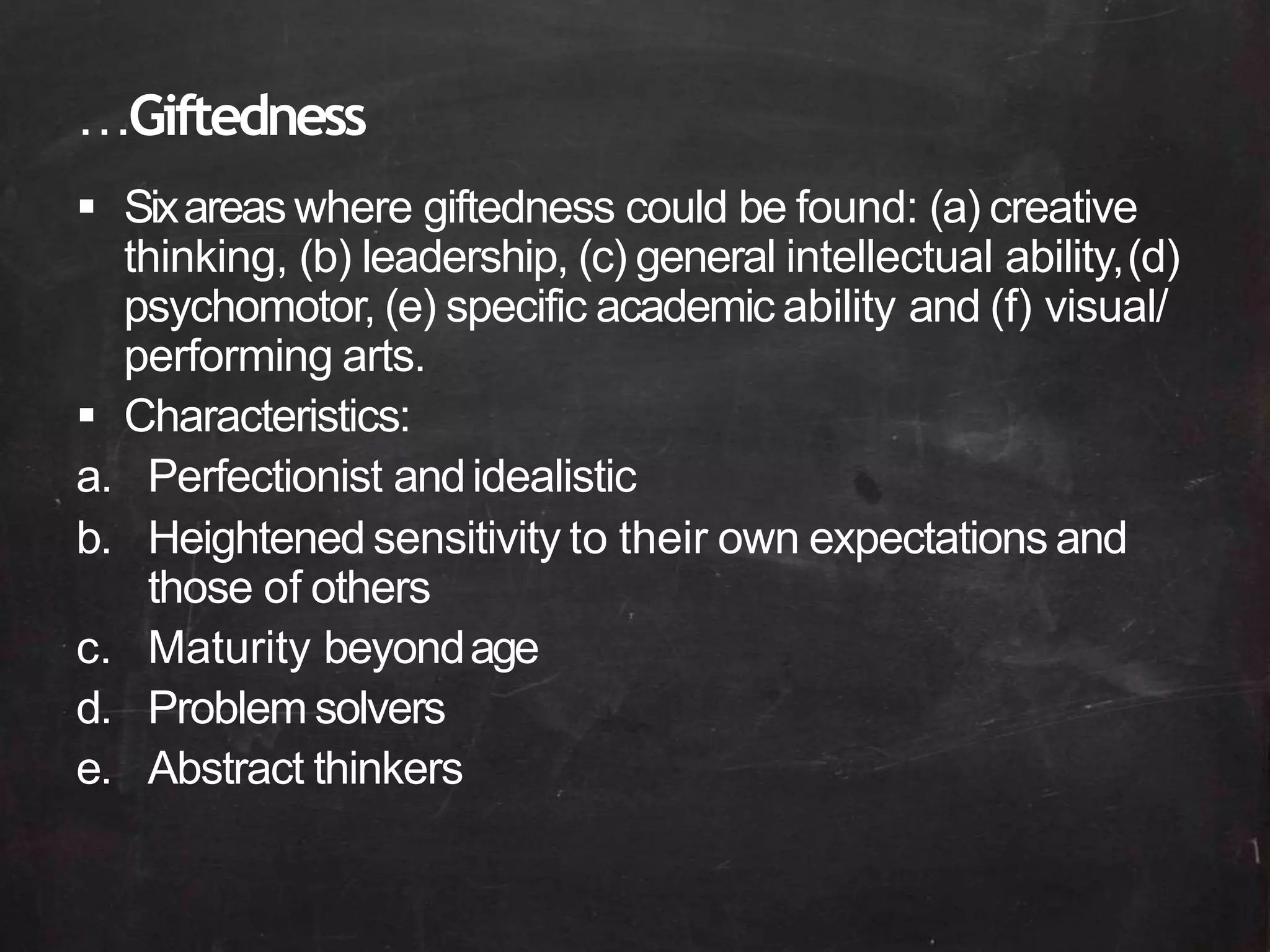 …Giftedness
 Sixareas where giftedness could be found: (a) creative
thinking, (b) leadership, (c) general intellectual ability,(d)
psychomotor, (e) specific academic ability and (f) visual/
performing arts.
 Characteristics:
a. Perfectionist andidealistic
b. Heightened sensitivity to their own expectations and
those of others
c. Maturity beyondage
d. Problem solvers
e. Abstract thinkers
 
