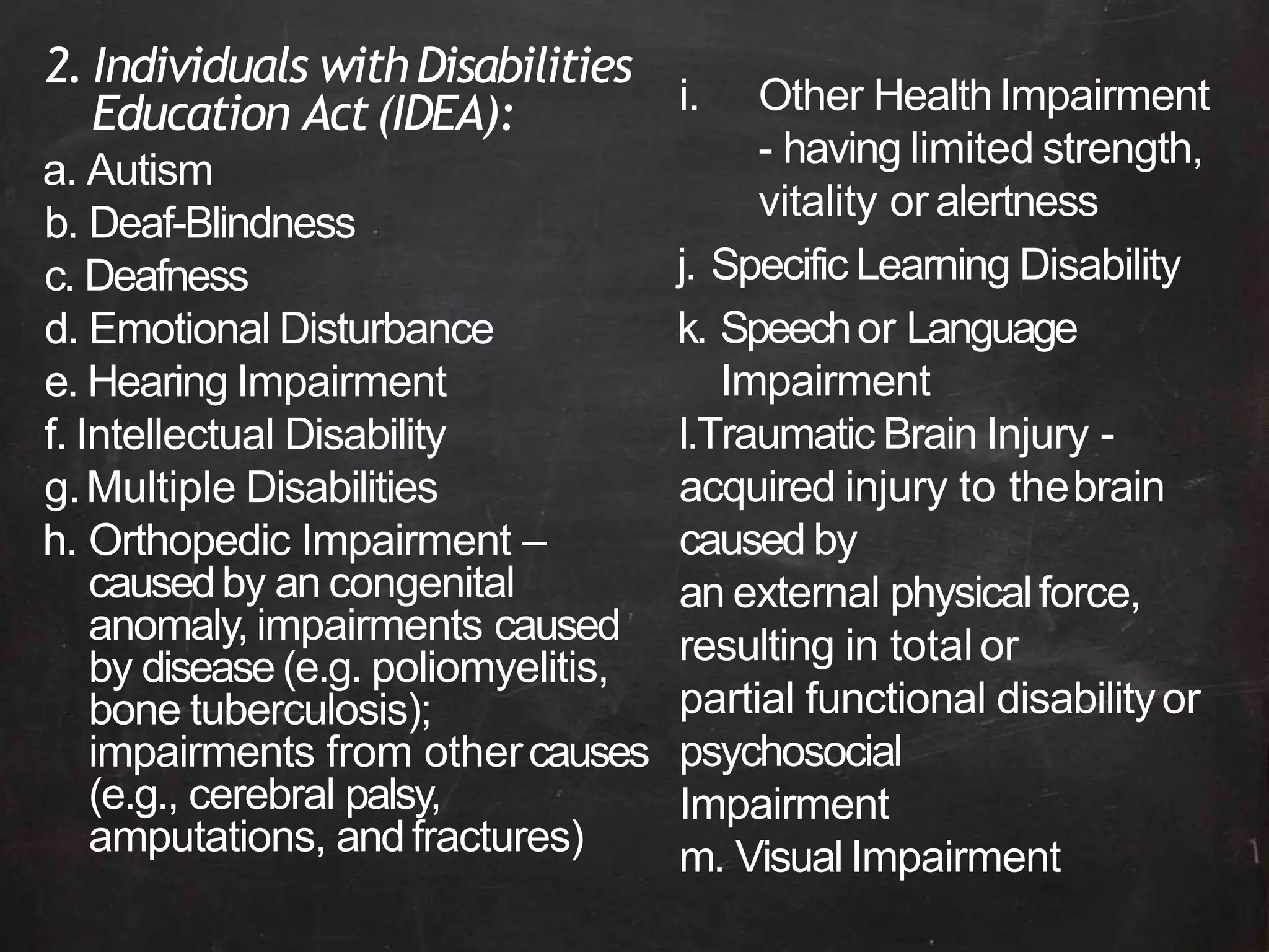 2. Individuals withDisabilities
Education Act(IDEA):
a. Autism
b. Deaf-Blindness
c. Deafness
d. Emotional Disturbance
e. Hearing Impairment
f. Intellectual Disability
g.Multiple Disabilities
h. Orthopedic Impairment –
causedby an congenital
anomaly, impairments caused
by disease (e.g. poliomyelitis,
bone tuberculosis);
impairments from othercauses
(e.g., cerebral palsy,
amputations, andfractures)
i. Other HealthImpairment
- having limited strength,
vitality or alertness
j. Specific Learning Disability
k. Speechor Language
Impairment
l.Traumatic Brain Injury -
acquired injury to thebrain
caused by
an external physicalforce,
resulting in total or
partial functional disabilityor
psychosocial
Impairment
m. Visual Impairment
 