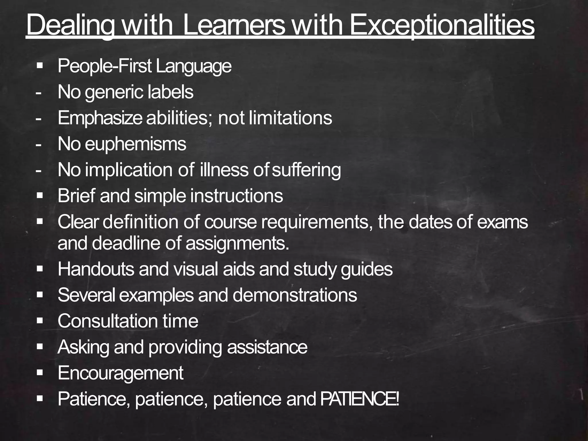 Dealing with Learners with Exceptionalities
 People-First Language
- No generic labels
- Emphasizeabilities; not limitations
- No euphemisms
- No implication of illness ofsuffering
 Brief and simple instructions
 Clear definition of course requirements, the dates of exams
and deadline of assignments.
 Handouts and visual aids and study guides
 Severalexamples and demonstrations
 Consultation time
 Asking and providing assistance
 Encouragement
 Patience, patience, patience andPATIENCE!
 