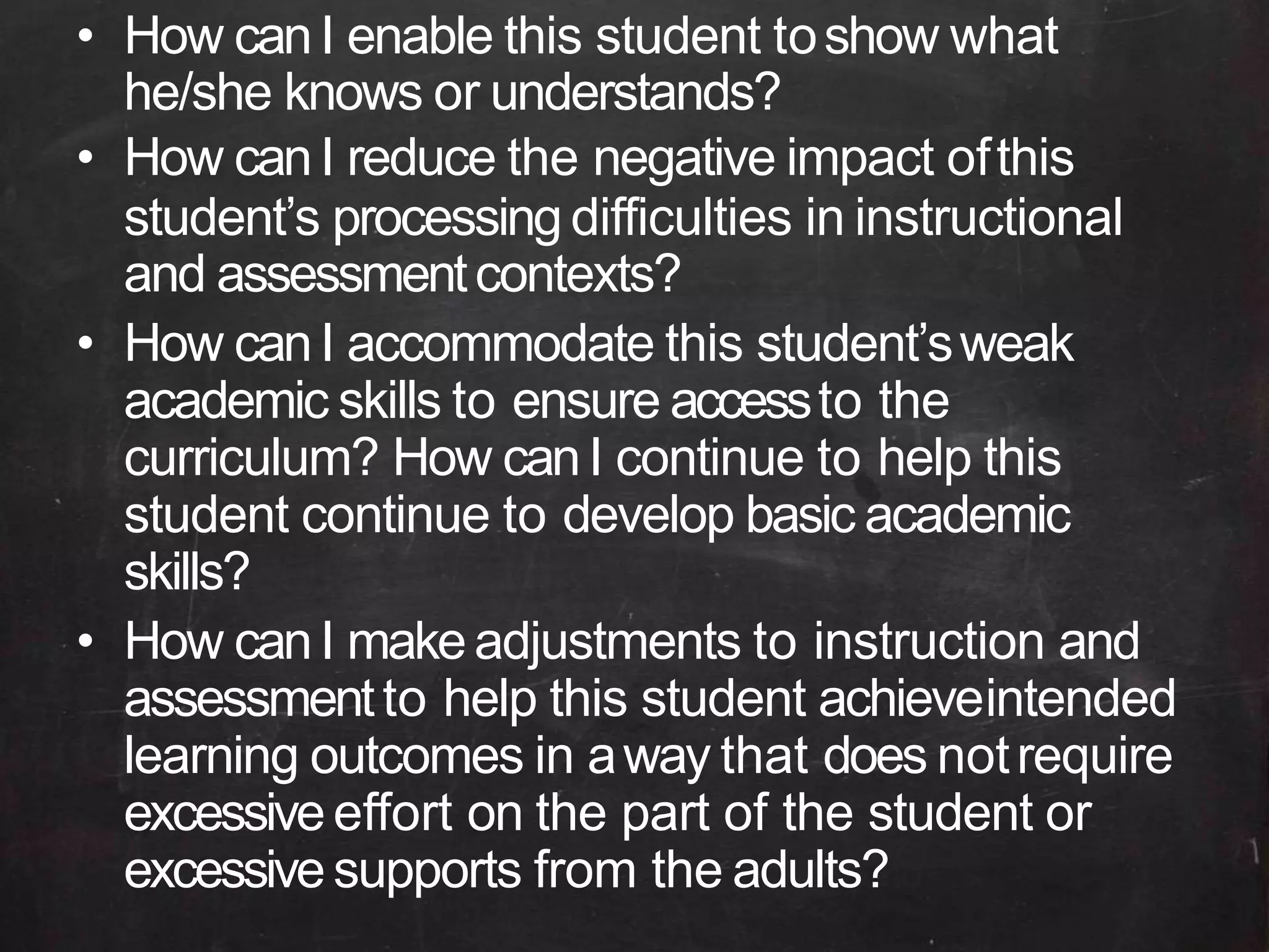 • How canI enable this student toshow what
he/she knows or understands?
• How canI reduce the negative impact ofthis
student’s processing difficulties in instructional
and assessmentcontexts?
• How canI accommodate this student’sweak
academic skills to ensure accessto the
curriculum? How canI continue to help this
student continue to develop basic academic
skills?
• How canI makeadjustments to instruction and
assessmentto help this student achieveintended
learning outcomes in away that does notrequire
excessiveeffort on the part of the student or
excessivesupports from the adults?
 