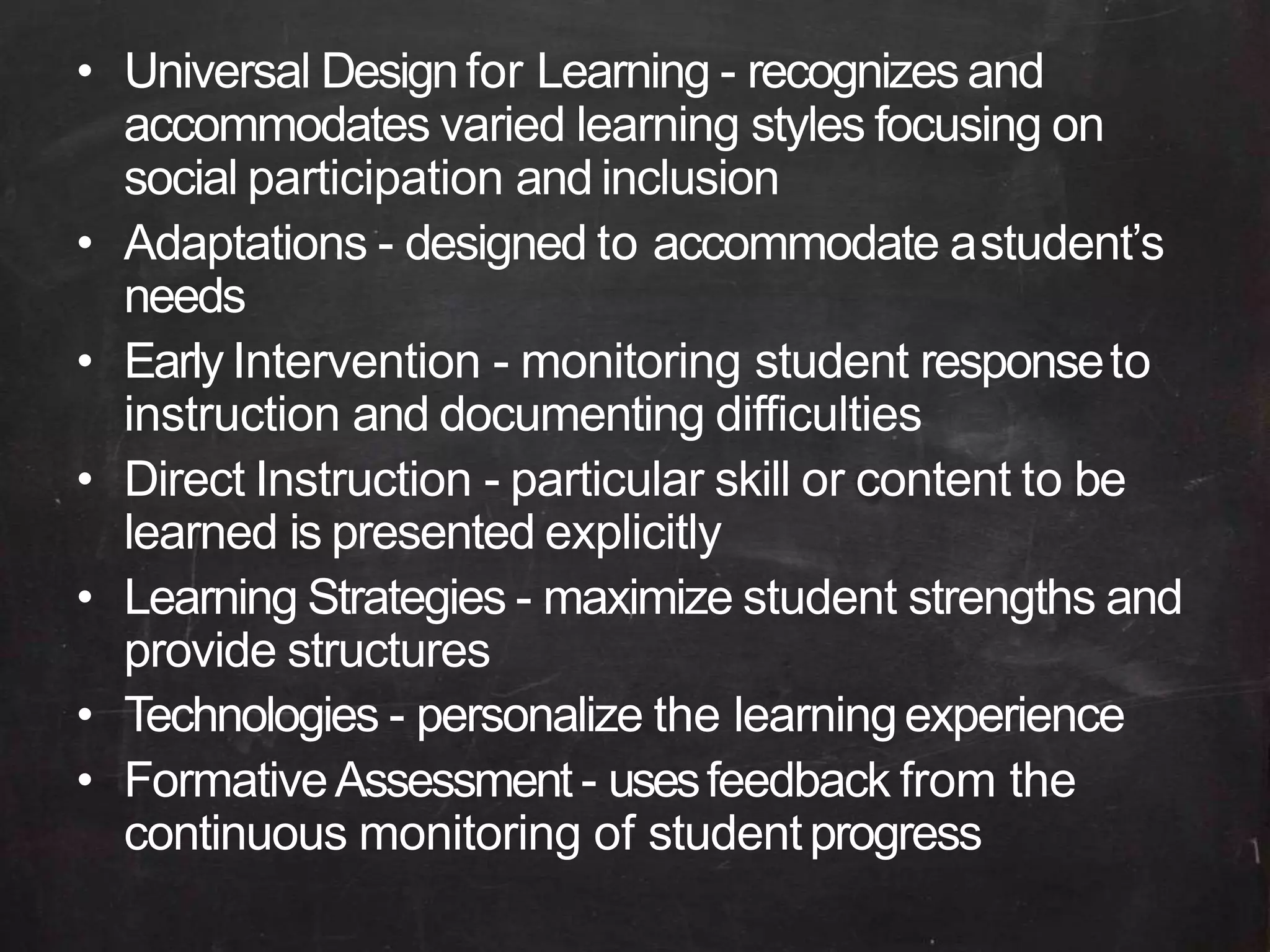 • Universal Designfor Learning - recognizes and
accommodates varied learning styles focusing on
social participation and inclusion
• Adaptations - designed to accommodate astudent’s
needs
• Early Intervention - monitoring student responseto
instruction and documenting difficulties
• Direct Instruction - particular skill or content to be
learned is presented explicitly
• Learning Strategies - maximize student strengths and
provide structures
• Technologies - personalize the learningexperience
• FormativeAssessment - usesfeedback from the
continuous monitoring of studentprogress
 