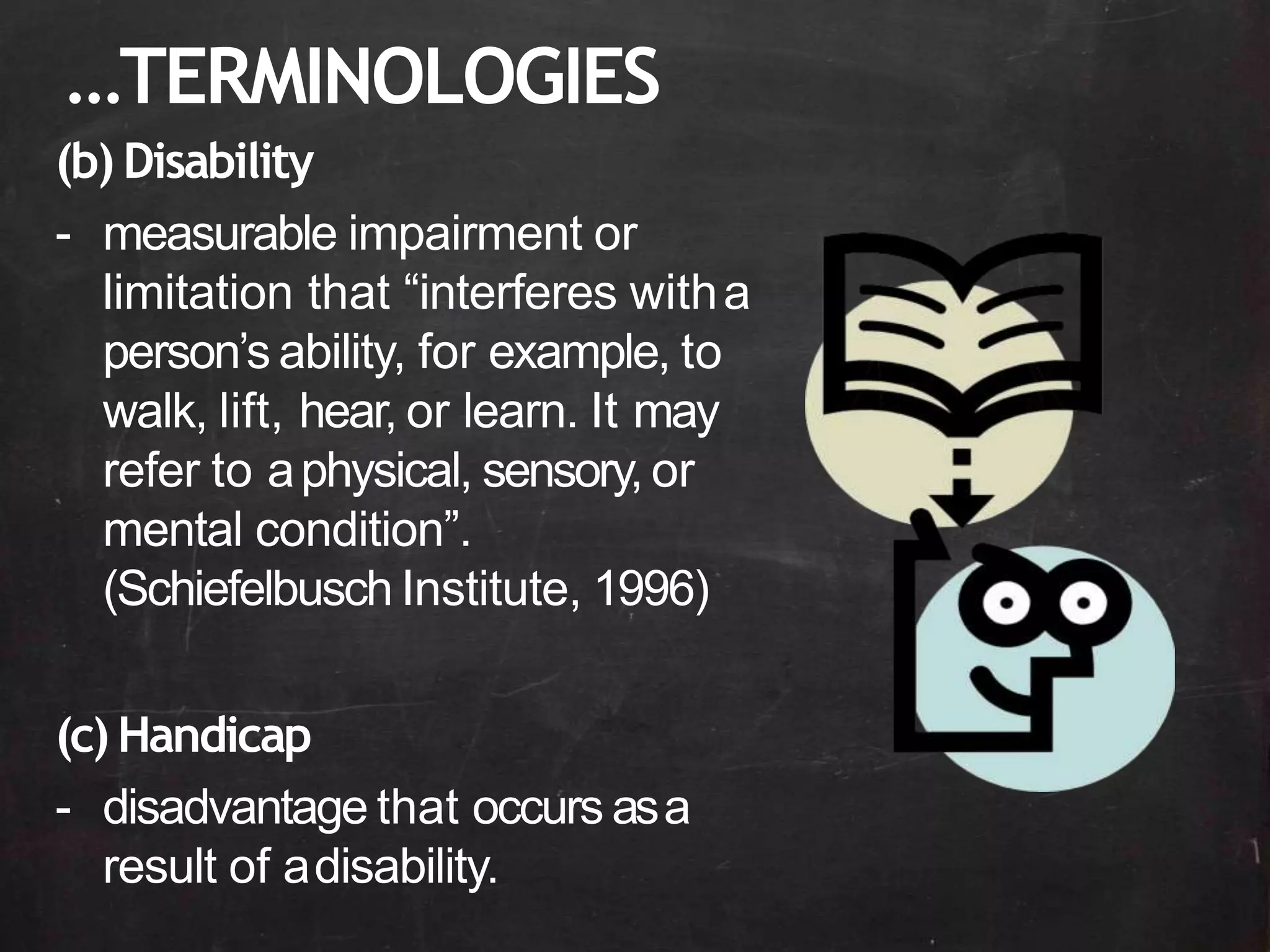 …TERMINOLOGIES
(b) Disability
- measurable impairment or
limitation that “interferes witha
person’s ability, for example, to
walk, lift, hear, or learn. It may
refer to aphysical, sensory, or
mental condition”.
(Schiefelbusch Institute, 1996)
(c) Handicap
- disadvantage that occurs asa
result of adisability.
 