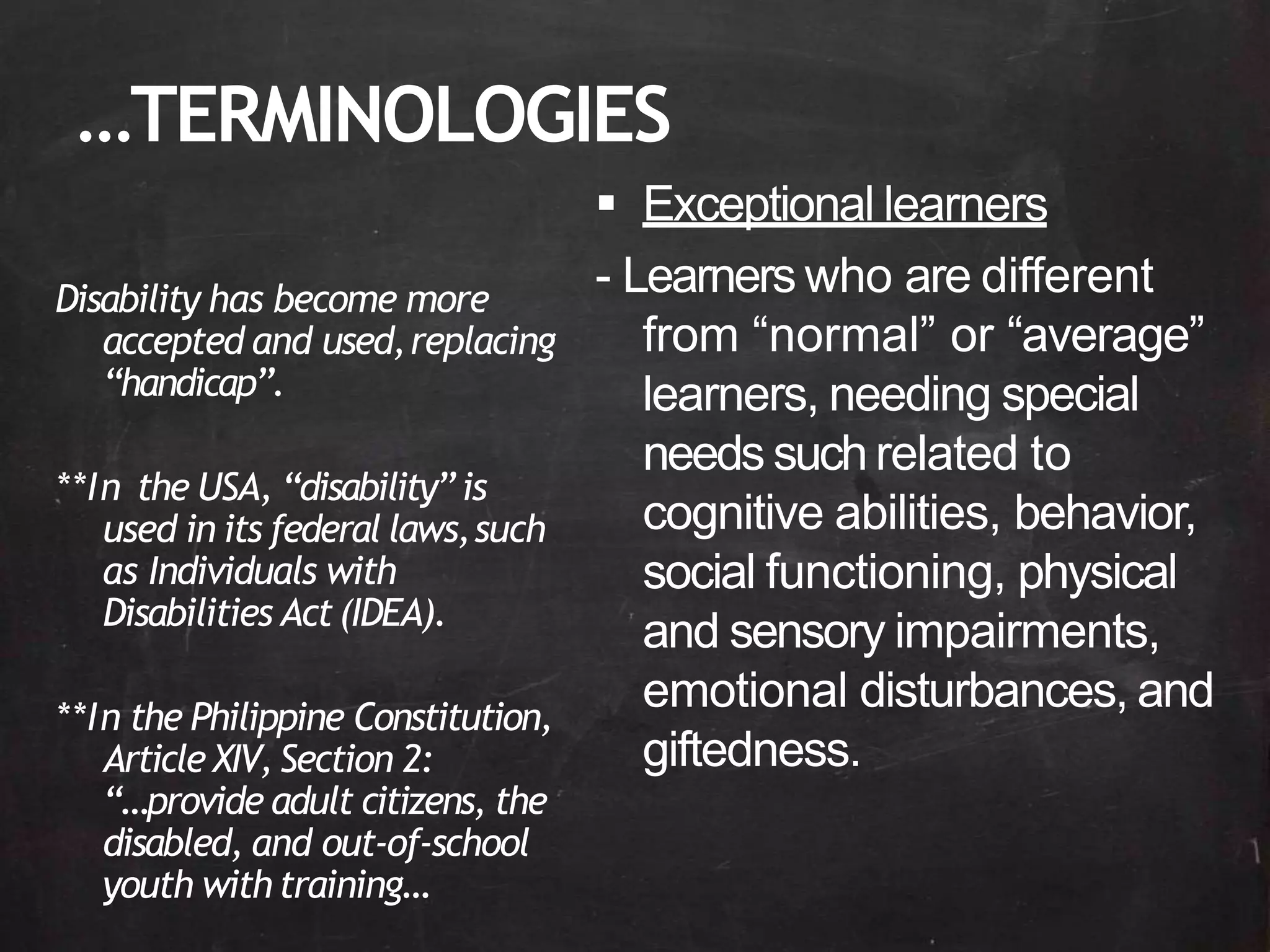 …TERMINOLOGIES
Disability has become more
accepted and used,replacing
“handicap”.
**In the USA, “disability” is
used in its federal laws,such
as Individuals with
Disabilities Act(IDEA).
**In the Philippine Constitution,
Article XIV, Section 2:
“…provide adult citizens, the
disabled, and out-of-school
youth withtraining…
 Exceptional learners
- Learners who are different
from “normal” or “average”
learners, needing special
needs suchrelated to
cognitive abilities, behavior,
social functioning, physical
and sensory impairments,
emotional disturbances, and
giftedness.
 