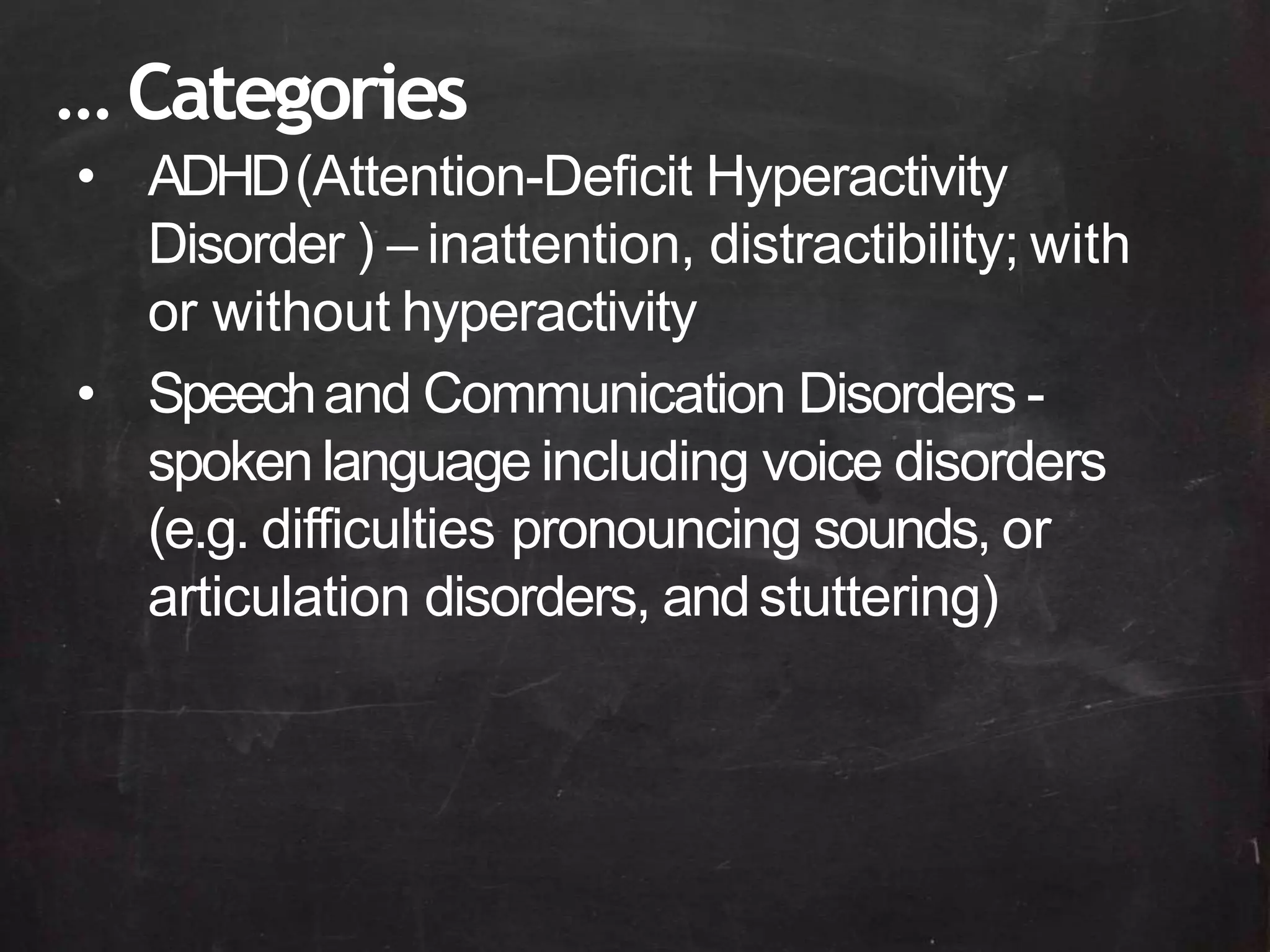 • ADHD(Attention-Deficit Hyperactivity
Disorder ) – inattention, distractibility; with
or without hyperactivity
• Speechand Communication Disorders -
spokenlanguage including voice disorders
(e.g. difficulties pronouncing sounds, or
articulation disorders, andstuttering)
… Categories
 