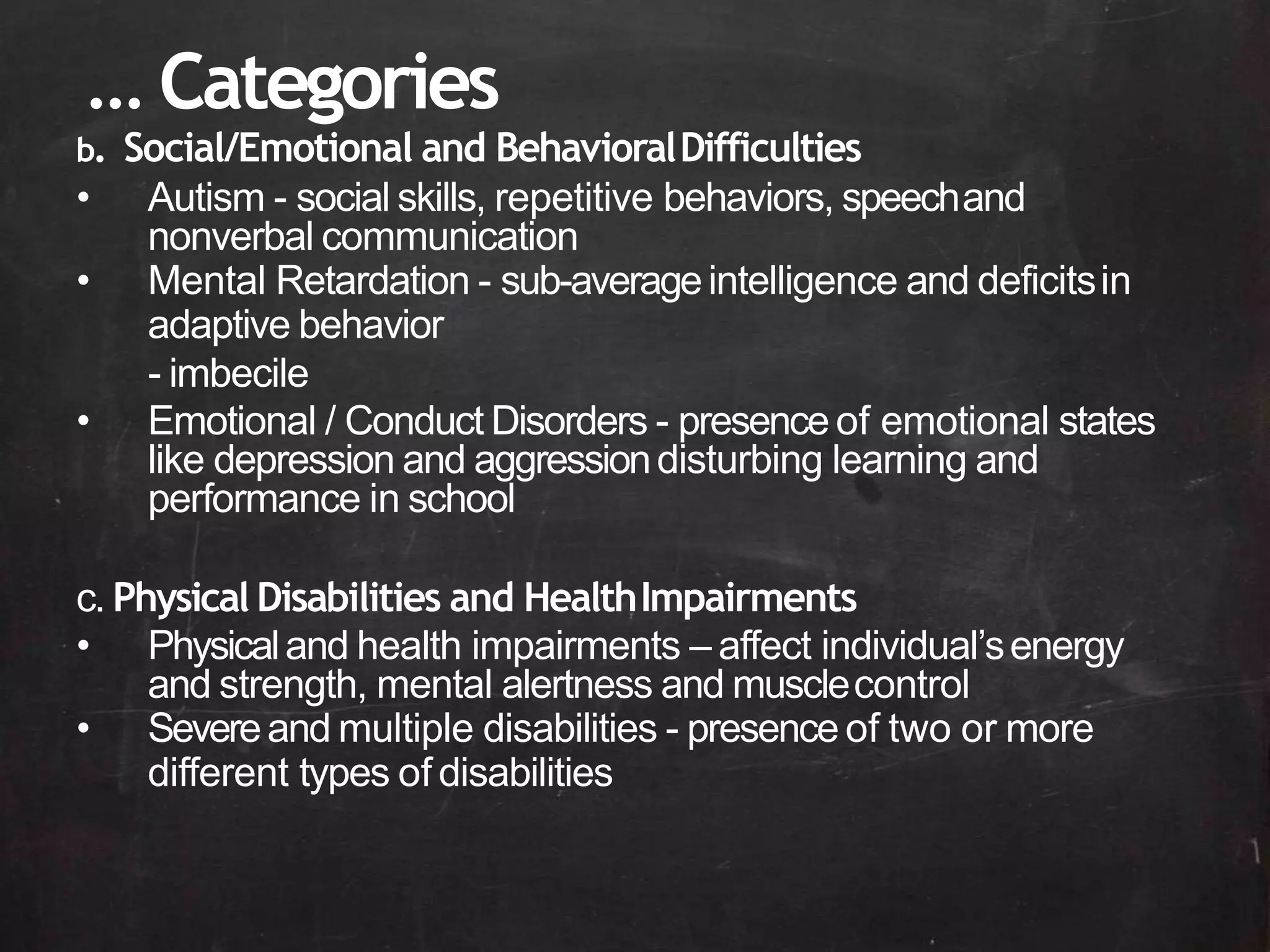 b. Social/Emotional and BehavioralDifficulties
• Autism - social skills, repetitive behaviors, speechand
nonverbal communication
• Mental Retardation - sub-averageintelligence and deficitsin
adaptive behavior
- imbecile
• Emotional / Conduct Disorders - presence of emotional states
like depression and aggressiondisturbing learning and
performance in school
c. Physical Disabilities and HealthImpairments
• Physicaland health impairments – affect individual’senergy
and strength, mental alertness and musclecontrol
• Severeand multiple disabilities - presence of two or more
different types of disabilities
… Categories
 