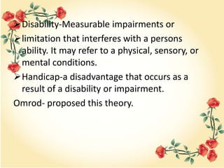 Disability-Measurable impairments or
limitation that interferes with a persons
ability. It may refer to a physical, sensory, or
mental conditions.
Handicap-a disadvantage that occurs as a
result of a disability or impairment.
Omrod- proposed this theory.
 