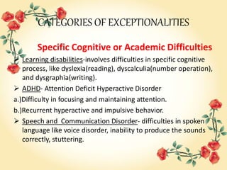 CATEGORIES OF EXCEPTIONALITIES
Specific Cognitive or Academic Difficulties
 Learning disabilities-involves difficulties in specific cognitive
process, like dyslexia(reading), dyscalculia(number operation),
and dysgraphia(writing).
 ADHD- Attention Deficit Hyperactive Disorder
a.)Difficulty in focusing and maintaining attention.
b.)Recurrent hyperactive and impulsive behavior.
 Speech and Communication Disorder- difficulties in spoken
language like voice disorder, inability to produce the sounds
correctly, stuttering.
 