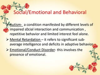 Social/Emotional and Behavioral
 Autism- a condition manifested by different levels of
impaired s0cial interaction and communication ,
repetitive behavior and limited interest feel alone.
 Mental Retardation – it refers to significant sub-
average intelligence and deficits in adaptive behavior.
 Emotional/Conduct Disorder- this involves the
presence of emotional.
 