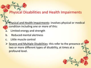 Physical Disabilities and Health Impairments
 Physical and Health Impairments- involves physical or medical
condition including one or more of this:
a. Limited energy and strength
b. Reduced mental alertness
c. Little muscle control
 Severe and Multiple Disabilities- this refer to the presence of
two or more different types of disability, at times at a
profound level.
 