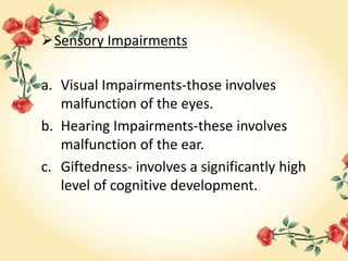 Sensory Impairments
a. Visual Impairments-those involves
malfunction of the eyes.
b. Hearing Impairments-these involves
malfunction of the ear.
c. Giftedness- involves a significantly high
level of cognitive development.
 