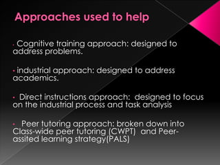 • Cognitive training approach: designed to
address problems.
• industrial approach: designed to address
academics.
• Direct instructions approach: designed to focus
on the industrial process and task analysis
• Peer tutoring approach: broken down into
Class-wide peer tutoring (CWPT) and Peer-
assited learning strategy(PALS)
 