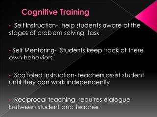 • Self Instruction- help students aware of the
stages of problem solving task
• Self Mentoring- Students keep track of there
own behaviors
• Scaffoled Instruction- teachers assist student
until they can work independently
• Reciprocal teaching- requires dialogue
between student and teacher.
 