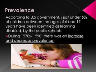 According to U.S government, j just under 5%
of children between the ages of 6 and 17
years have been identified as learning
disabled, by the public schools.
During 1970s- 1990’ there was an increase
and decrease prevalence.
 