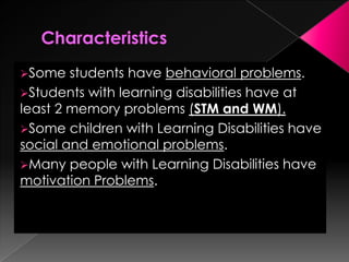 Some students have behavioral problems.
Students with learning disabilities have at
least 2 memory problems (STM and WM).
Some children with Learning Disabilities have
social and emotional problems.
Many people with Learning Disabilities have
motivation Problems.
 
