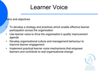 Learner Voice
Aims and objectives

• To develop a strategy and practices which enable effective learner
  participation across the organisation
• Use learner voice to drive the organisation‟s quality improvement
  agenda
• Develop organisational culture and management behaviour to
  improve learner engagement
• Implement practical learner voice mechanisms that empower
  learners and contribute to real organisational change
 