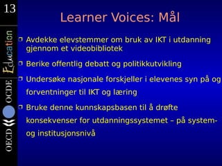 13
                  Learner Voices: Mål
     Ì   Avdekke elevstemmer om bruk av IKT i utdanning
         gjennom et videobibliotek
     Ì   Berike offentlig debatt og politikkutvikling
     Ì   Undersøke nasjonale forskjeller i elevenes syn på og
         forventninger til IKT og læring
     Ì   Bruke denne kunnskapsbasen til å drøfte
         konsekvenser for utdanningssystemet – på system-
         og institusjonsnivå
 