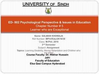 Name: SALMAN KHOWAJA
Roll Number: MPhil/Edu/2K16/38
Class: M-Phil. 2016
2nd Semester
Subject: Assignment
Topics: Learning Disability, Mental Retardation and Children who
are gifted
ED- 802 Psychological Perspective & Issues in Education
Chapter Number # 5
Learner who are Exceptional
UNIVERSITY OF SINDH
Course Faculty: Dr. Iftikhar Hussain
Jafri
Faculty of Education
Elsa Qazi Campus Hyderabad
 
