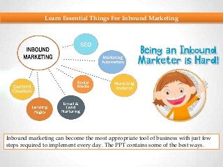 Learn Essential Things For Inbound Marketing
Inbound marketing can become the most appropriate tool of business with just few
steps required to implement every day. The PPT contains some of the best ways.
 