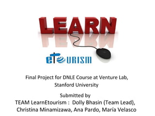 Final Project for DNLE Course at Venture Lab,
                  Stanford University
                   Submitted by
TEAM LearnEtourism : Dolly Bhasin (Team Lead),
 Christina Minamizawa, Ana Pardo, María Velasco
 
