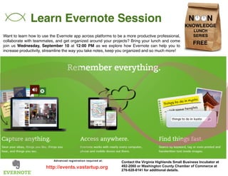 Learn Evernote Session 
Want to learn how to use the Evernote app across platforms to be a more productive professional, 
collaborate with teammates, and get organized around your projects? Bring your lunch and come 
join us Wednesday, September 10 at 12:00 PM as we explore how Evernote can help you to 
increase productivity, streamline the way you take notes, keep you organized and so much more! 
Contact the Virginia Highlands Small Business Incubator at 
492-2060 or Washington County Chamber of Commerce at 
276-628-8141 for additional details. 
Advanced registration required at: 
http://events.vastartup.org 
FREE 
