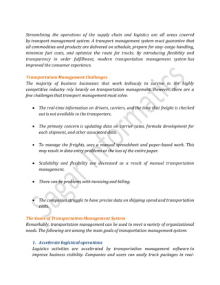 Streamlining the operations of the supply chain and logistics are all areas covered
by transport management system. A transport management system must guarantee that
all commodities and products are delivered on schedule, prepare for easy cargo handling,
minimize fuel costs, and optimize the route for trucks. By introducing flexibility and
transparency in order fulfillment, modern transportation management system has
improved the consumer experience.
Transportation Management Challenges
The majority of business businesses that work tediously to survive in the highly
competitive industry rely heavily on transportation management. However, there are a
few challenges that transport management must solve.
 The real-time information on drivers, carriers, and the time that freight is checked
out is not available to the transporters.
 The primary concern is updating data on carrier rates, formula development for
each shipment, and other associated data.
 To manage the freights, uses a manual spreadsheet and paper-based work. This
may result in data entry problems or the loss of the entire paper.
 Scalability and flexibility are decreased as a result of manual transportation
management.
 There can be problems with invoicing and billing.
 The companies struggle to have precise data on shipping spend and transportation
costs.
The Goals of Transportation Management System
Remarkably, transportation management can be used to meet a variety of organizational
needs. The following are among the main goals of transportation management system:
1. Accelerate logistical operations
Logistics activities are accelerated by transportation management software to
improve business visibility. Companies and users can easily track packages in real-
 