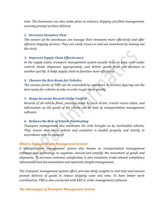 time. The businesses can also make plans to enhance shipping and fleet management,
assuring prompt product delivery.
2. Increases Inventory Flow
The owners of the warehouse can manage their inventory more effectively and offer
efficient shipping services. They can easily ensure in and out movement by leaning out
the stock.
3. Improves Supply Chain Effectiveness
In the supply chain, transport management system usually helps to keep costs under
control, divide shipments appropriately, and deliver goods from one location to
another quickly. It helps supply chain to function more efficiently.
4. Chooses the Best Route for Vehicles
The various forms of TMS can be controlled by operators. It involves figuring out the
best routes for vehicles to take in order to get there quickly.
5. Keeps Accurate Records Under Control
Records of all vehicle fleets, journeys made by each driver, transit routes taken, and
information on the goods of the clients can be kept by transportation management
software.
6. Reduces the Risk of Vehicle Overloading
Transport management also minimizes the risks brought on by overloaded vehicles.
They ensure that every vehicle and container is loaded properly and strictly in
accordance with its capacity.
What is Transportation Management System?
A transportation management system also known as transportation management
software uses technology to organize, execute and simplify the movement of goods and
shipments. To increase customer satisfaction, it also maintains trade-related compliance
information and documentation and optimizes freight management.
The transport management system offers precious daily insights in real time and ensures
prompt delivery of goods to reduce shipping costs and time. To have better work
coordination, TMS is also connected with ERP or order management software.
The Advantages of Transport Management System
 