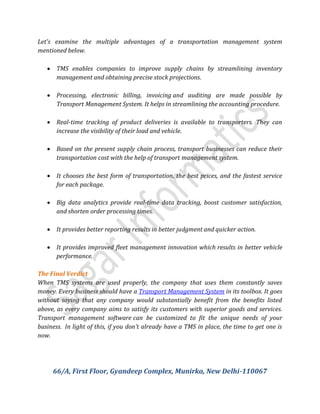 Let's examine the multiple advantages of a transportation management system
mentioned below.
 TMS enables companies to improve supply chains by streamlining inventory
management and obtaining precise stock projections.
 Processing, electronic billing, invoicing and auditing are made possible by
Transport Management System. It helps in streamlining the accounting procedure.
 Real-time tracking of product deliveries is available to transporters. They can
increase the visibility of their load and vehicle.
 Based on the present supply chain process, transport businesses can reduce their
transportation cost with the help of transport management system.
 It chooses the best form of transportation, the best prices, and the fastest service
for each package.
 Big data analytics provide real-time data tracking, boost customer satisfaction,
and shorten order processing times.
 It provides better reporting results in better judgment and quicker action.
 It provides improved fleet management innovation which results in better vehicle
performance.
The Final Verdict
When TMS systems are used properly, the company that uses them constantly saves
money. Every business should have a Transport Management System in its toolbox. It goes
without saying that any company would substantially benefit from the benefits listed
above, as every company aims to satisfy its customers with superior goods and services.
Transport management software can be customized to fit the unique needs of your
business. In light of this, if you don't already have a TMS in place, the time to get one is
now.
66/A, First Floor, Gyandeep Complex, Munirka, New Delhi-110067
 