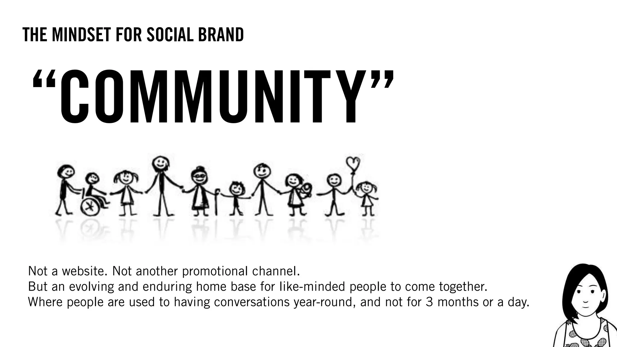 “COMMUNITY”
Not a website. Not another promotional channel.
But an evolving and enduring home base for like-minded people to come together.
Where people are used to having conversations year-round, and not for 3 months or a day.
the mindset for social brand
 