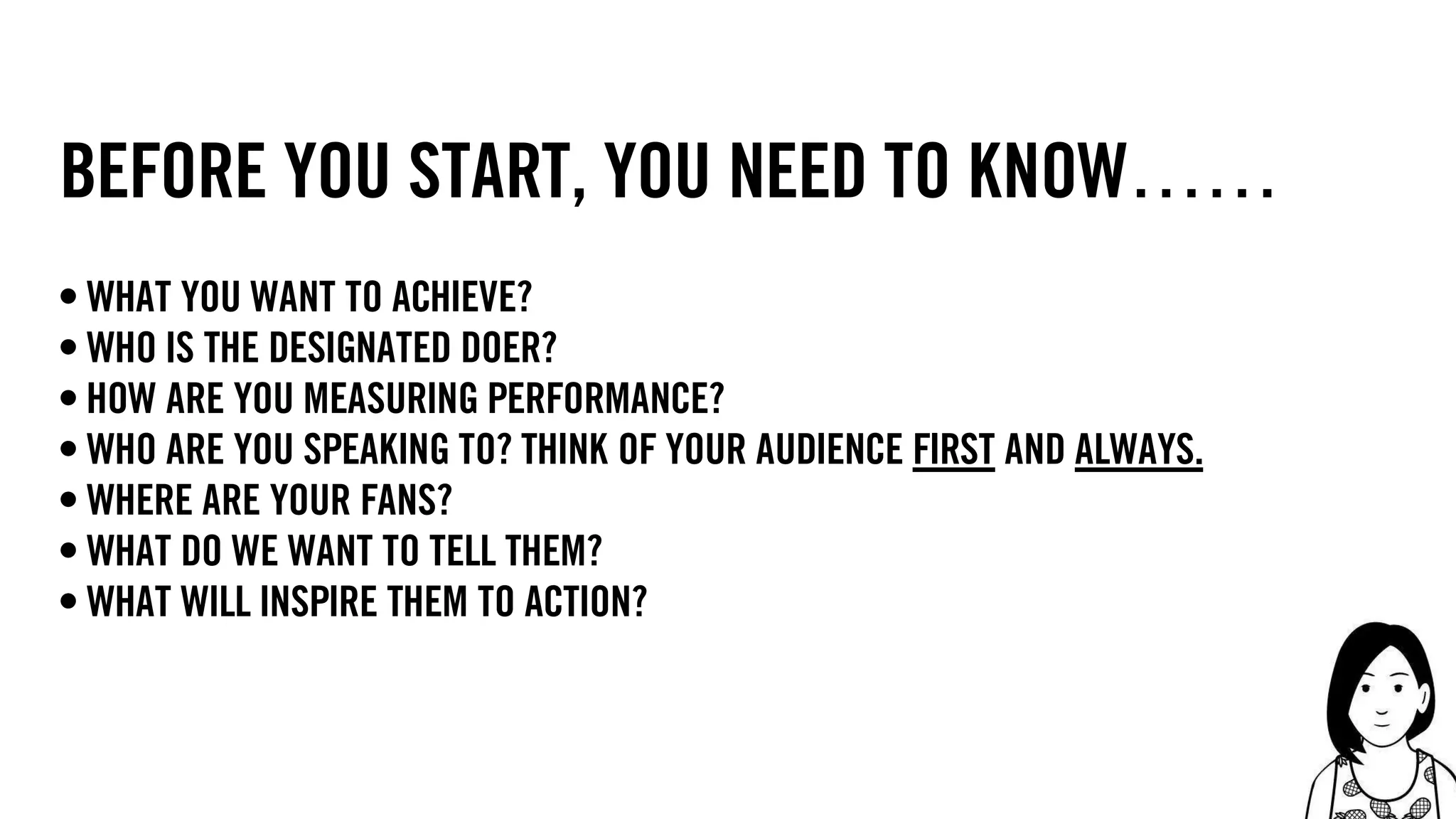 14
before you start, you need to know……
• What you want to achieve?
• who is the designated doer?
• how are you measuring performance?
• who are you speaking to? think of your audience first and always.
• where are your fans?
• what do we want to tell them?
• what will inspire them to action?
 