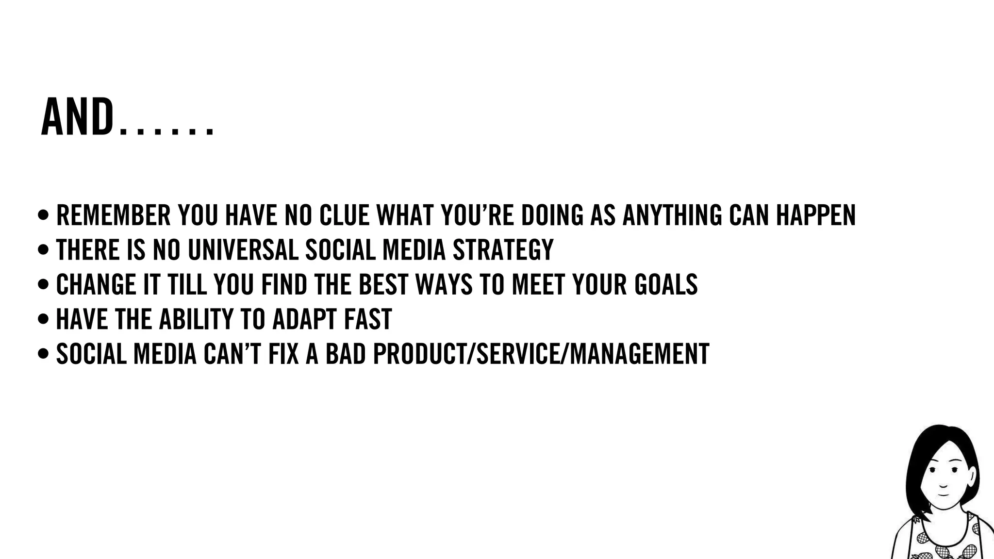 15
and……
• remember you have no clue what you’re doing as anything can happen
• there is no universal social media strategy
• change it till you find the best ways to meet your goals
• have the ability to adapt fast
• social media can’t fix a bad product/service/management
 
