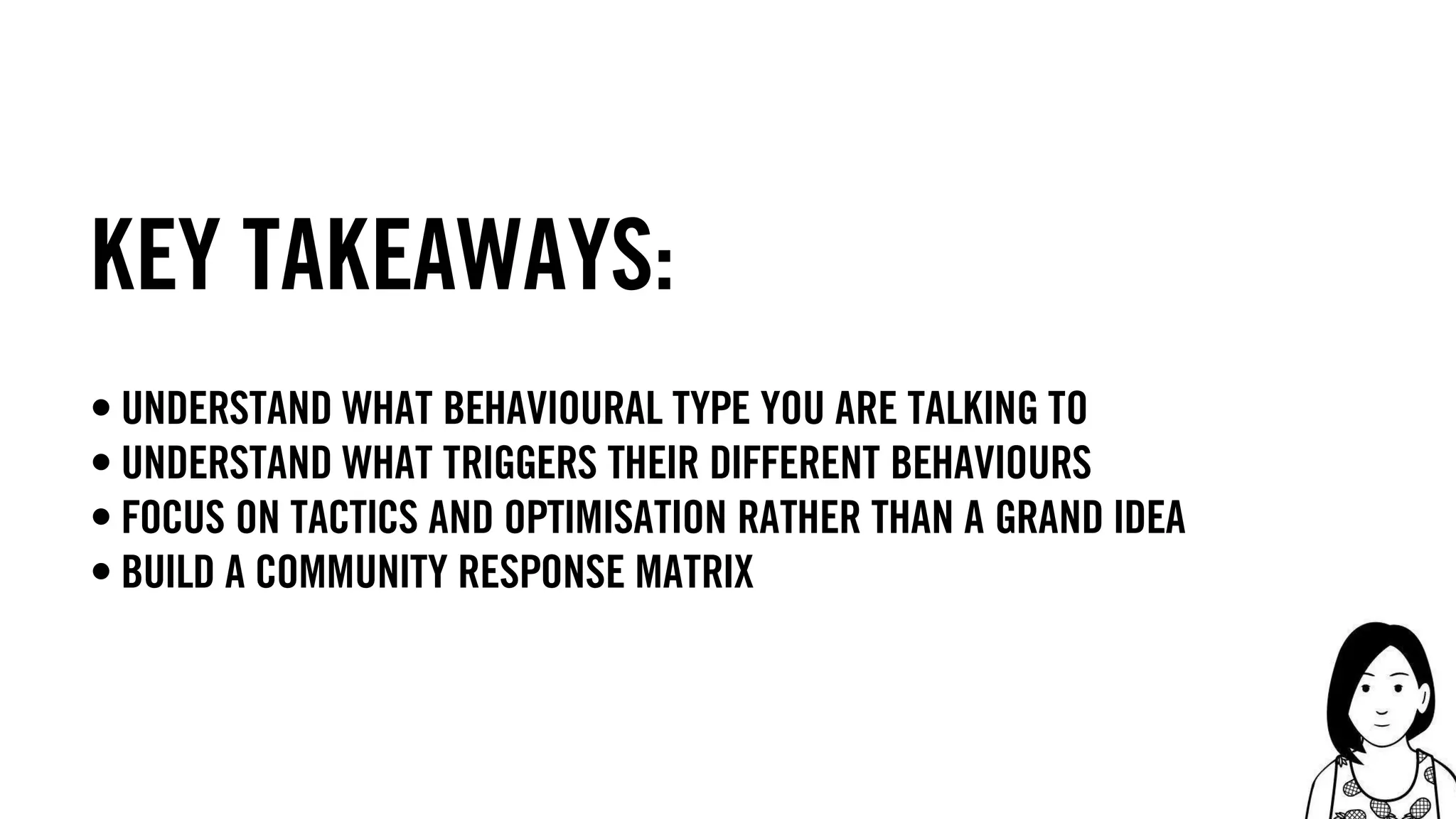 37
Key takeaways:
• understand what behavioural type you are talking to
• understand what triggers their different behaviours
• focus on tactics and optimisation rather than a grand idea
• build a community response matrix
 