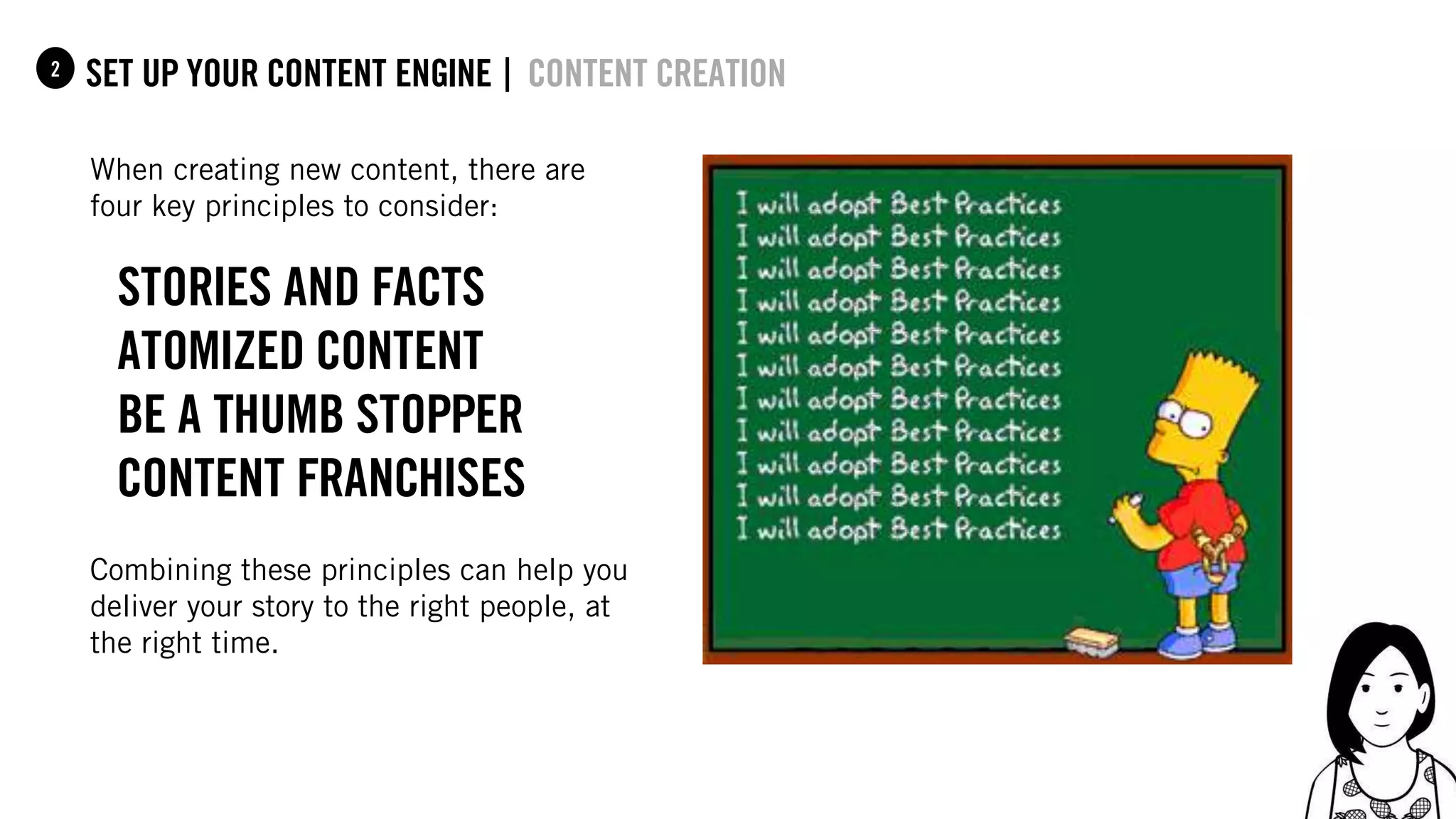 54
set up your content Engine |1 content creation
When creating new content, there are
four key principles to consider:
Stories and facts
Atomized content
be a thumb stopper
Content franchises
Combining these principles can help you
deliver your story to the right people, at
the right time.
2
 