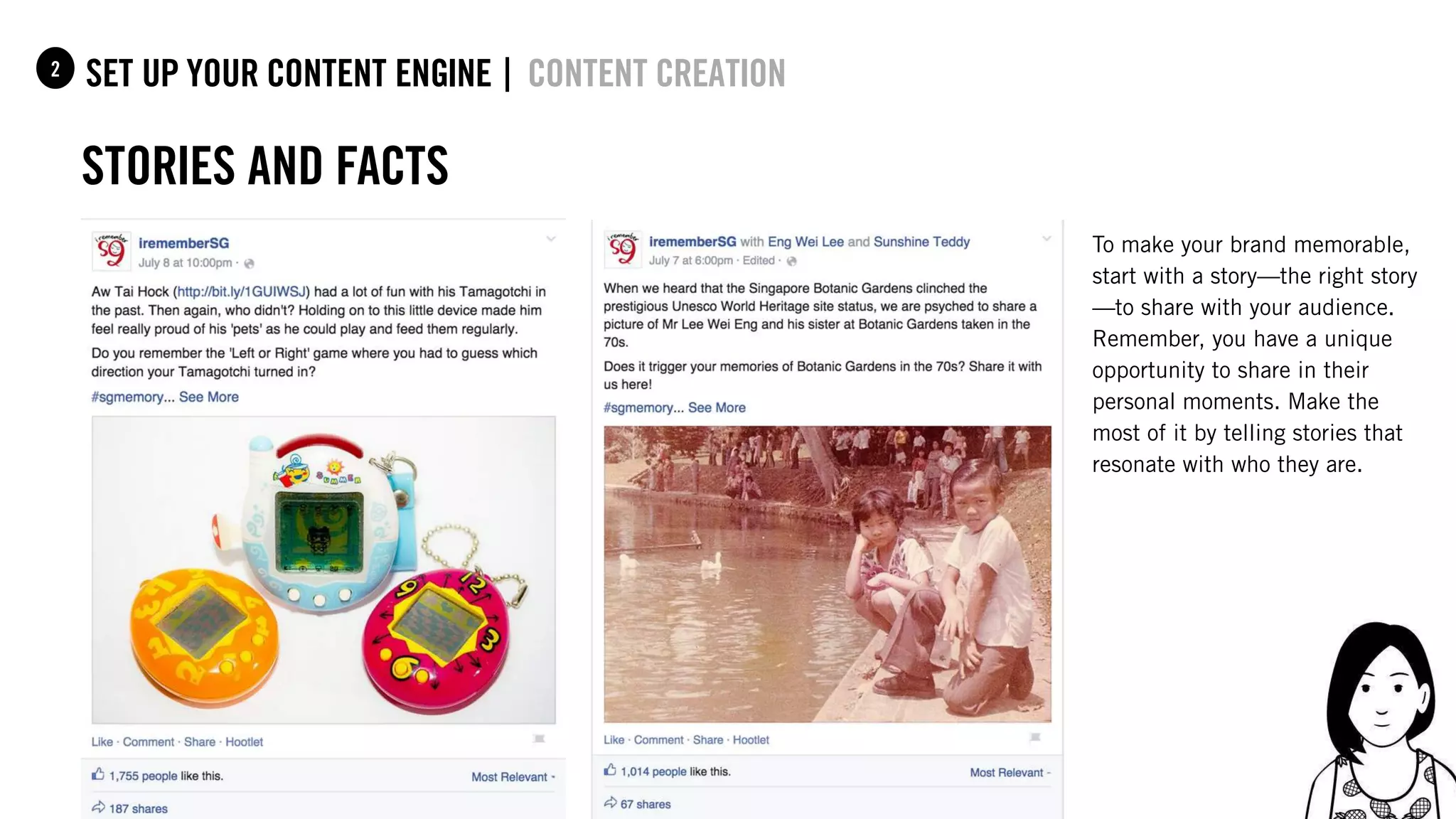 55
set up your content Engine |1 content creation
Stories and facts
2
To make your brand memorable,
start with a story—the right story
—to share with your audience.
Remember, you have a unique
opportunity to share in their
personal moments. Make the
most of it by telling stories that
resonate with who they are.
 