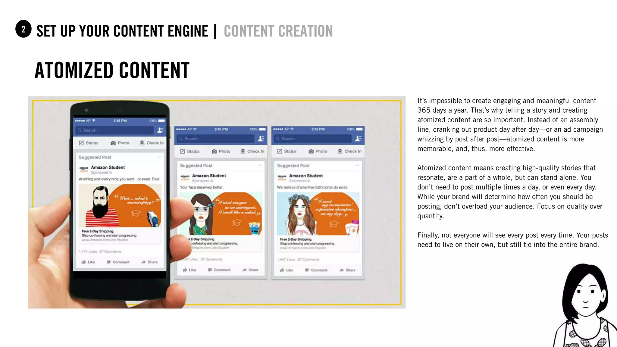 56
set up your content Engine |1 content creation
atomized content
2
It’s impossible to create engaging and meaningful content
365 days a year. That’s why telling a story and creating
atomized content are so important. Instead of an assembly
line, cranking out product day after day—or an ad campaign
whizzing by post after post—atomized content is more
memorable, and, thus, more effective.
Atomized content means creating high-quality stories that
resonate, are a part of a whole, but can stand alone. You
don’t need to post multiple times a day, or even every day.
While your brand will determine how often you should be
posting, don’t overload your audience. Focus on quality over
quantity.
Finally, not everyone will see every post every time. Your posts
need to live on their own, but still tie into the entire brand.
 