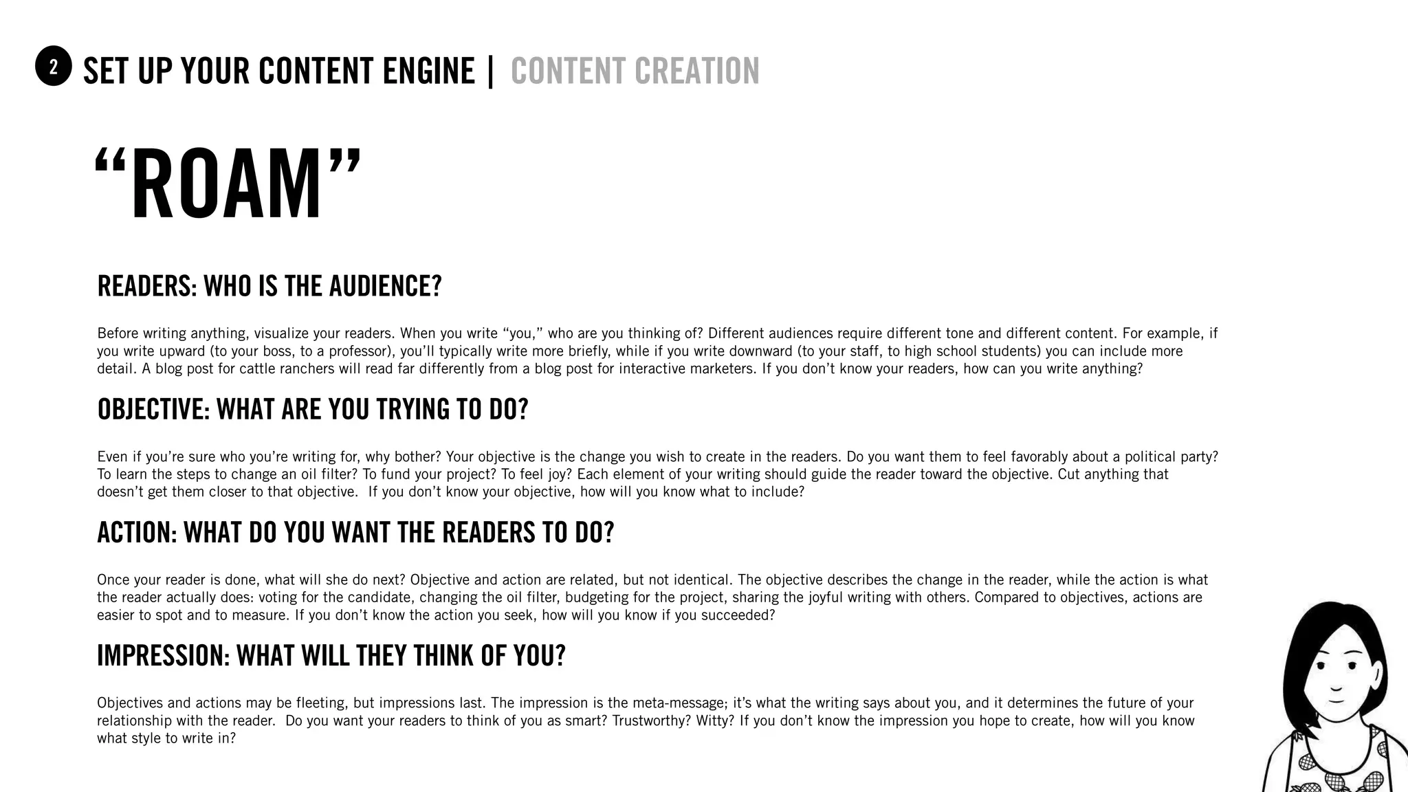 62
set up your content Engine |1
“ROAM”
content creation2
Readers: Who is the audience?
Before writing anything, visualize your readers. When you write “you,” who are you thinking of? Different audiences require different tone and different content. For example, if
you write upward (to your boss, to a professor), you’ll typically write more briefly, while if you write downward (to your staff, to high school students) you can include more
detail. A blog post for cattle ranchers will read far differently from a blog post for interactive marketers. If you don’t know your readers, how can you write anything?
Objective: What are you trying to do?
Even if you’re sure who you’re writing for, why bother? Your objective is the change you wish to create in the readers. Do you want them to feel favorably about a political party?
To learn the steps to change an oil filter? To fund your project? To feel joy? Each element of your writing should guide the reader toward the objective. Cut anything that
doesn’t get them closer to that objective. If you don’t know your objective, how will you know what to include?
Action: What do you want the readers to do?
Once your reader is done, what will she do next? Objective and action are related, but not identical. The objective describes the change in the reader, while the action is what
the reader actually does: voting for the candidate, changing the oil filter, budgeting for the project, sharing the joyful writing with others. Compared to objectives, actions are
easier to spot and to measure. If you don’t know the action you seek, how will you know if you succeeded?
iMpression: What will they think of you?
Objectives and actions may be fleeting, but impressions last. The impression is the meta-message; it’s what the writing says about you, and it determines the future of your
relationship with the reader. Do you want your readers to think of you as smart? Trustworthy? Witty? If you don’t know the impression you hope to create, how will you know
what style to write in?
 