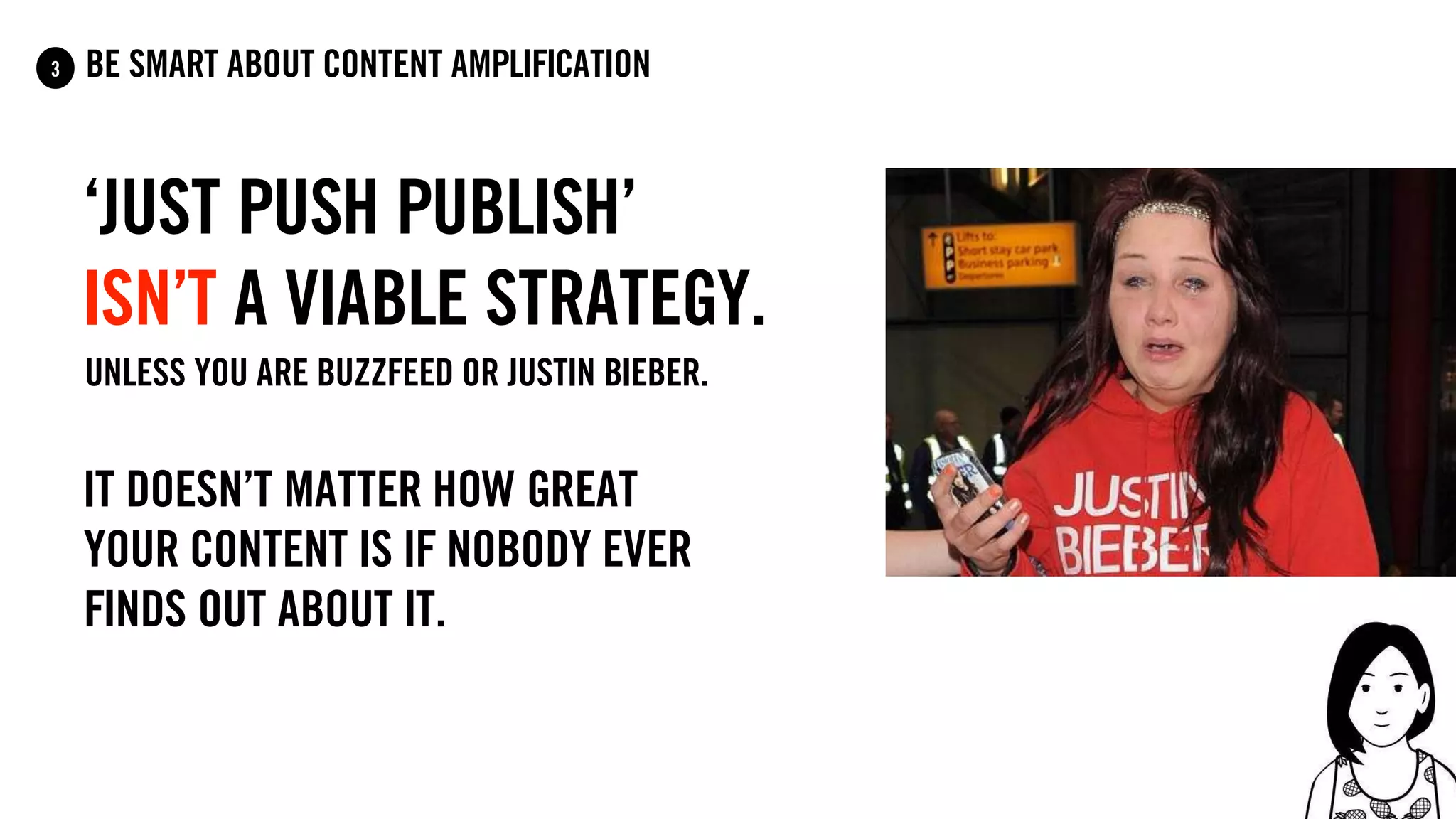 ‘just push publish’
Isn’t a viable strategy.
Unless you are Buzzfeed OR Justin Bieber.
It doesn’t matter how great
your content is if nobody ever
finds out about it.
be smart about content amplification3
 