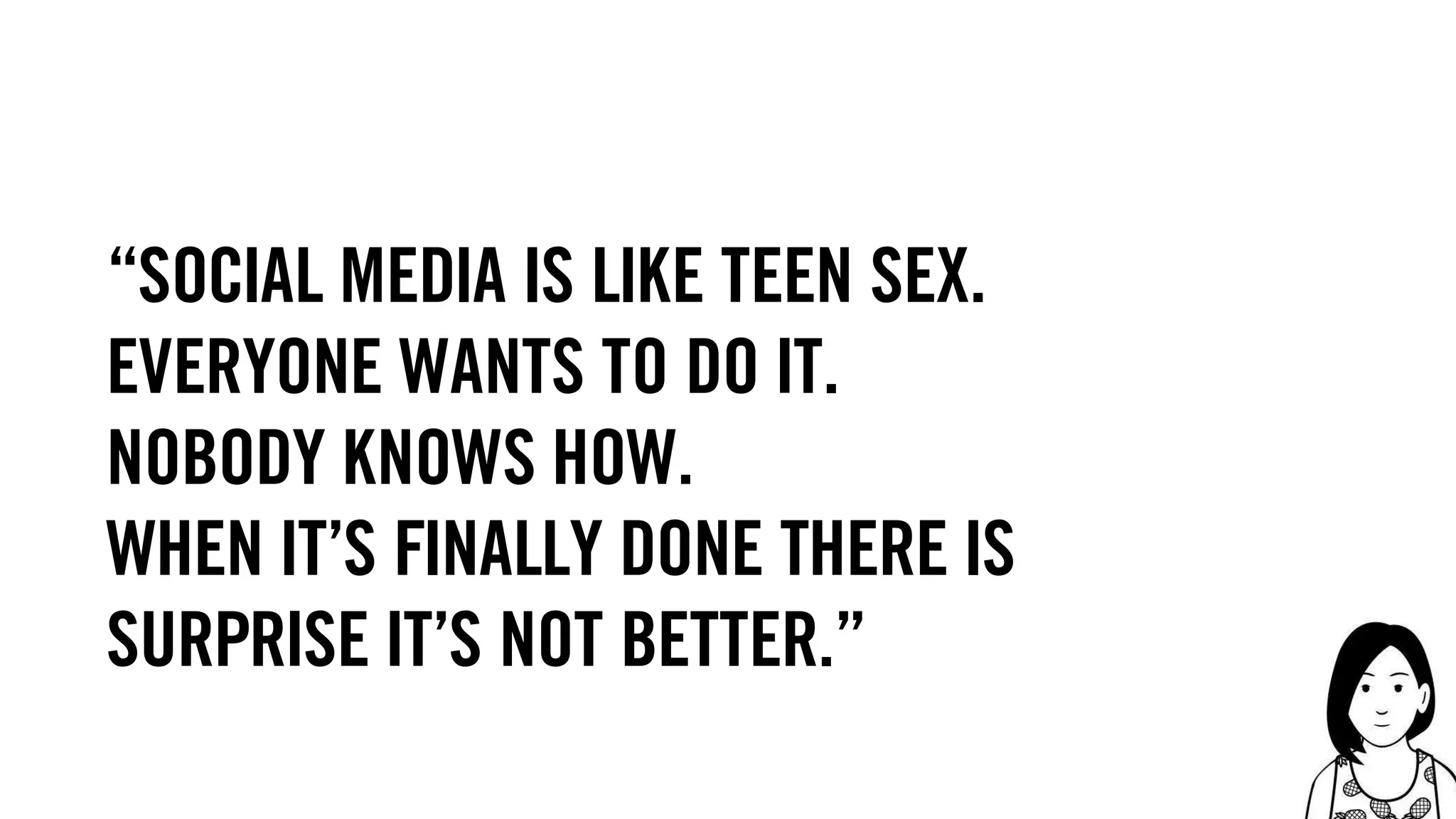 75
“social media is like teen sex.
everyone wants to do it.
nobody knows how.
when it’s finally done there is
surprise it’s not better.”
 