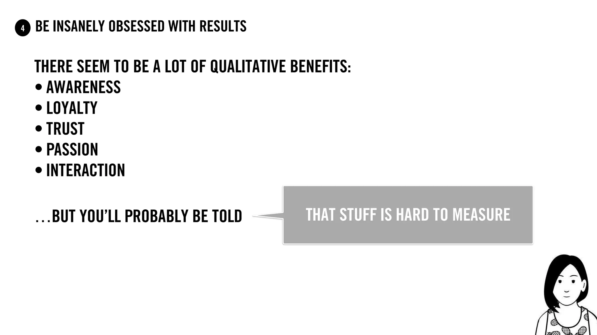 77
be insanely obsessed with results4
there seem to be a lot of qualitative benefits:
• awareness
• Loyalty
• trust
• passion
• interaction
…but you’ll probably be told that stuff is hard to measure
 