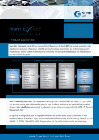 “The innovative solution to
                                                                                            empower enterprise learning
                                                                                          content management projects in
                                                                                           highly dynamic organizations”


   Product Datasheet

   learn eXact Enterprise is a best-of-breed Learning Content Management System (LCMS) that supports organization-wide,
   digital content production infrastructure related to learning, knowledge dissemination and performance support. It
   maximizes your existing content investments while empowering the learning content strategies that fit and improve
   your key business processes.


                                          ENTERPRISE CONTENT MANAGEMENT LIFECYCLE


                        Content Creation           Content Management        Content Delivery

Content Origin        - Importing                    - Users               - Delivery                   Delivery Channels
                      - Indexing                     - Permissions                                               LMS
     In House                                        - Repository          - Profiling
                      - Instructional Design                                                                    Mobile
    Third Party                                      - Projects            - Tracking
                      - Templating                                                                              Offline
                                                     - Workflow
  User Generated                                                                                           Enterprise Portal
                      - Authoring                    - Quality Assurance   - Sequencing
Pre-existing Legacy                                  - Versioning                                              Web TV
                      - Packaging                                          - Reporting                           VLE
                                                     - Collaboration
                      - Integrated DR Publishing     - Search              - Community
                      - Repurposing                  - Harvesting                                         eXact Portfolio
                                                                                                          ePortfolio and Skills
                                                                                                             Management




   learn eXact Enterprise supports the management of learning content creation (LCMS) and delivery for organizations
   that require a scalable, extendable modular system to meet hi-volume, professional and consistent learning output
   demand. learn eXact Enterprise can easily be integrated into any enterprise ecosystem (including ERP, HR, Document
   Management, etc.).

   Its high level of configurability, both at the graphical interface and process levels, allows for adherence to your
   business processes. In addition, it supports all the most important internationally accepted learning standards, such as
   SCORM 1.2, SCORM 2004, AICC and IMS. This guarantees that the solution is interoperable and future proof.




                                    Atlanta Florence London Lund Milan Perth Rome
 