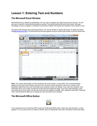 Lesson 1: Entering Text and Numbers
The Microsoft Excel Window
Microsoft Excel is an electronic spreadsheet. You can use it to organize your data into rows and columns. You can
also use it to perform mathematical calculations quickly. This tutorial teaches Microsoft Excel basics. Although
knowledge of how to navigate in a Windows environment is helpful, this tutorial was created for the computer novice.

This lesson will introduce you to the Excel window. You use the window to interact with Excel. To begin this lesson,
startMicrosoft Excel 2007. The Microsoft Excel window appears and your screen looks similar to the one shown here.




Note: Your screen will probably not look exactly like the screen shown. In Excel 2007, how a window displays
depends on the size of your window, the size of your monitor, and the resolution to which your monitor is set.
Resolution determines how much information your computer monitor can display. If you use a low resolution, less
information fits on your screen, but the size of your text and images are larger. If you use a high resolution, more
information fits on your screen, but the size of the text and images are smaller. Also, settings in Excel 2007, Windows
Vista, and Windows XP allow you to change the color and style of your windows.


The Microsoft Office Button




In the upper-left corner of the Excel 2007 window is the Microsoft Office button. When you click the button, a menu
appears. You can use the menu to create a new file, open an existing file, save a file, and perform many other tasks.
 