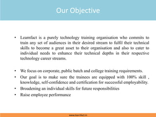 • Learnfact is a purely technology training organisation who commits to
train any set of audiences in their desired stream to fulfil their technical
skills to become a great asset to their organisation and also to cater to
individual needs to enhance their technical depths in their respective
technology career streams.
• We focus on corporate, public batch and college training requirements.
• Our goal is to make sure the trainees are equipped with 100% skill ,
knowledge, self-confidence and certification for successful employability.
• Broadening an individual skills for future responsibilities
• Raise employee performance
Our Objective
www.learnfact.in
 