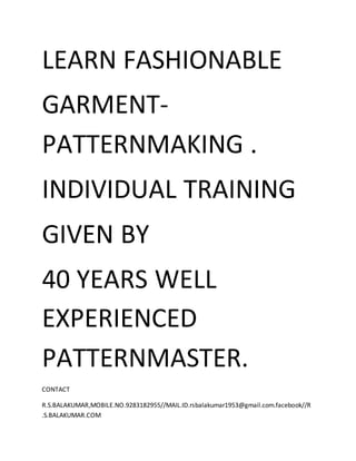 LEARN FASHIONABLE
GARMENT-
PATTERNMAKING .
INDIVIDUAL TRAINING
GIVEN BY
40 YEARS WELL
EXPERIENCED
PATTERNMASTER.
CONTACT
R.S.BALAKUMAR,MOBILE.NO.9283182955//MAIL.ID.rsbalakumar1953@gmail.com.facebook//R
.S.BALAKUMAR.COM
 