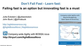 @AgileBossaNova | agilebossanova.org1@JuttaEckstein | @johnabuck
Jutta Eckstein | @juttaeckstein
John Buck | @johnabuck
http://agilebossanova.org
@AgileBossaNova | #agilebossanova
Don’t Fail Fast - Learn fast:
Failing fast is an option but innovating fast is a must
Company-wide Agility with BOSSA nova
http://tinyurl.com/AgileBossaNova
 
