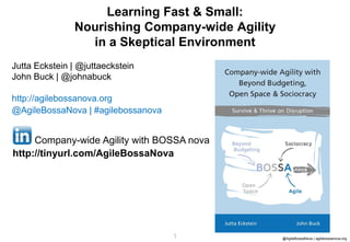 1 @AgileBossaNova | agilebossanova.org1
Jutta Eckstein | @juttaeckstein
John Buck | @johnabuck
http://agilebossanova.org
@AgileBossaNova | #agilebossanova
Learning Fast & Small:
Nourishing Company-wide Agility
in a Skeptical Environment
Company-wide Agility with BOSSA nova
http://tinyurl.com/AgileBossaNova
 