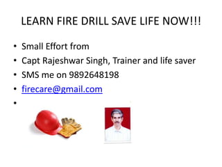 LEARN FIRE DRILL SAVE LIFE NOW!!!
•
•
•
•
•
Small Effort from
Capt Rajeshwar Singh, Trainer and life saver
SMS me on 9892648198
firecare@gmail.com