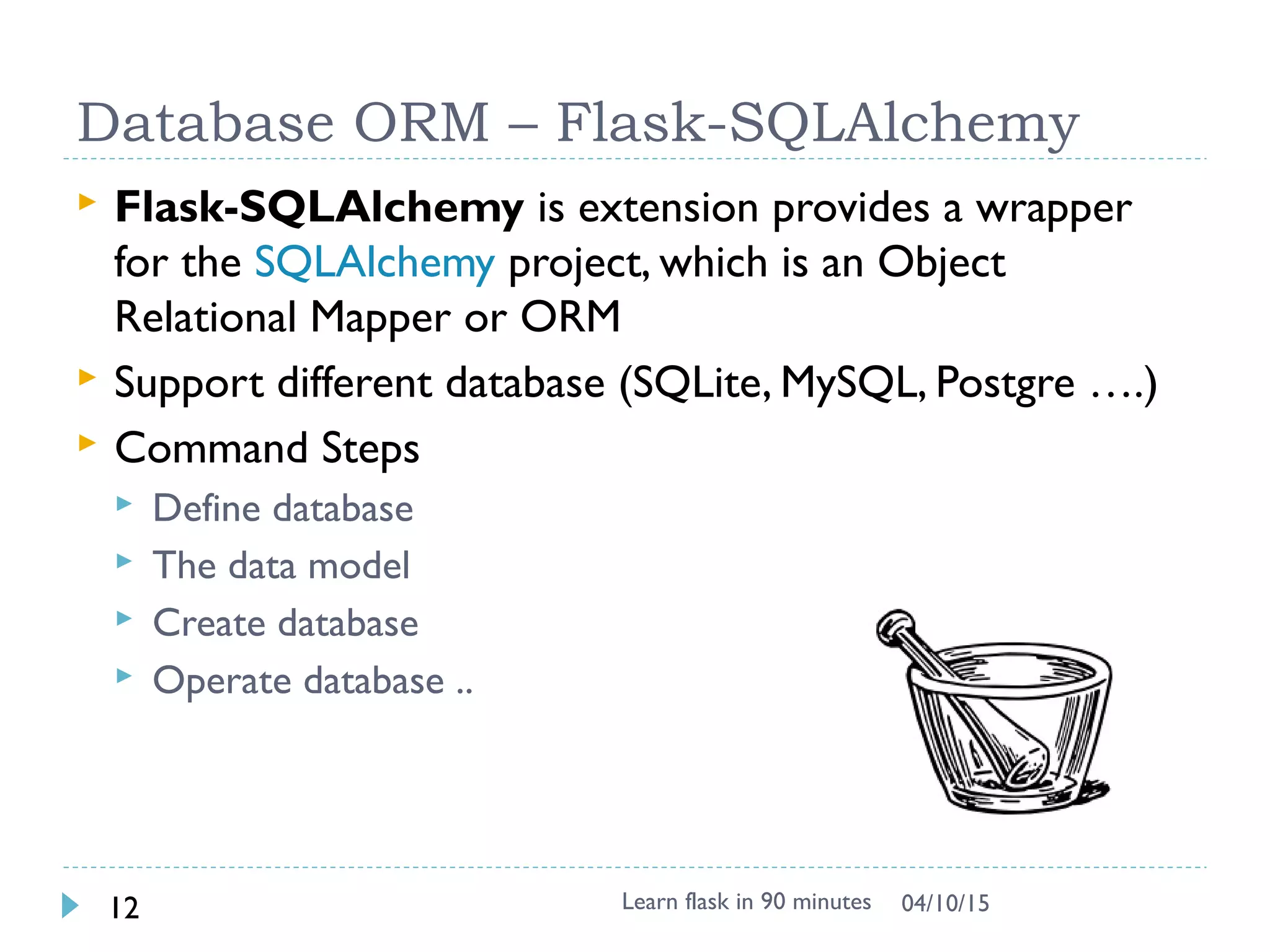 Database ORM – Flask-SQLAlchemy
 Flask-SQLAlchemy is extension provides a wrapper
for the SQLAlchemy project, which is an Object
Relational Mapper or ORM
 Support different database (SQLite, MySQL, Postgre ….)
 Command Steps
 Define database
 The data model
 Create database
 Operate database ..
Learn flask in 90 minutes12 04/13/15
 