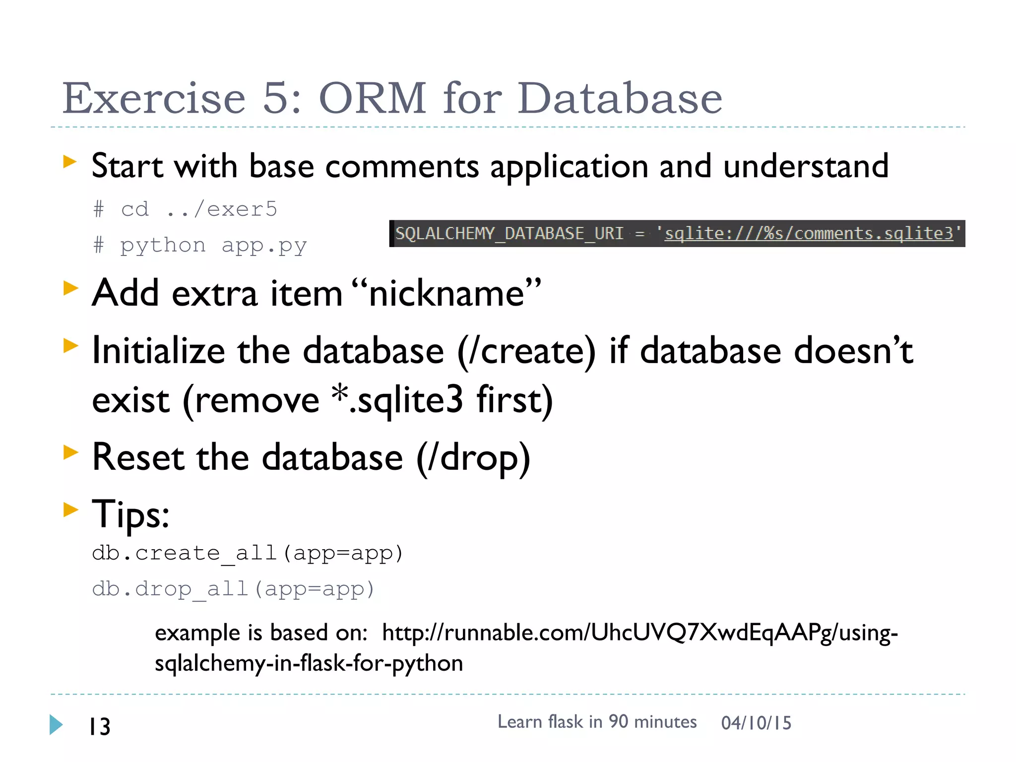 Exercise 5: ORM for Database
 Start with base comments app and understand
# cd ../exer5
# pip install flask-sqlalchemy
# python app.py
 Add extra item “nickname”
 Bonus:
Initialize the database (/create) if database doesn’t exist (remove
*.sqlite3 first)
Reset the database (/drop)
Tips:
db.create_all(app=app) & db.drop_all(app=app)
Learn flask in 90 minutes13 04/13/15
example is based on: http://runnable.com/UhcUVQ7XwdEqAAPg/using-
sqlalchemy-in-flask-for-python
 