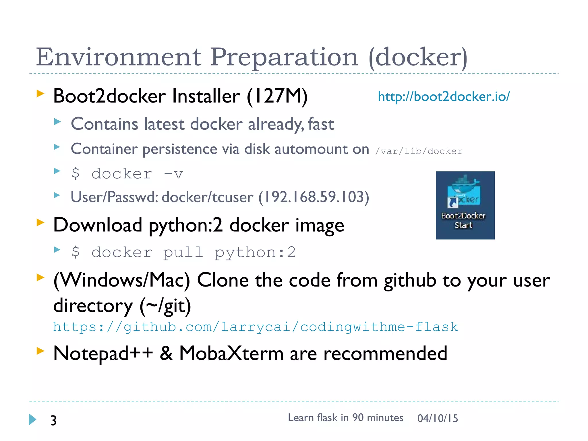 Environment Preparation (docker)
 Boot2docker Installer (127M)
 Contains latest docker already, fast
 Container persistence via disk automount on /var/lib/docker
 $ docker -v
 User/Passwd: docker/tcuser (192.168.59.103)
 Download python:2 docker image
 $ docker pull python:2
 (Windows/Mac) Clone the code from github to your user
directory (~/git)
https://github.com/larrycai/codingwithme-flask
 Notepad++ & MobaXterm are recommended
Learn flask in 90 minutes3 04/13/15
http://boot2docker.io/
 