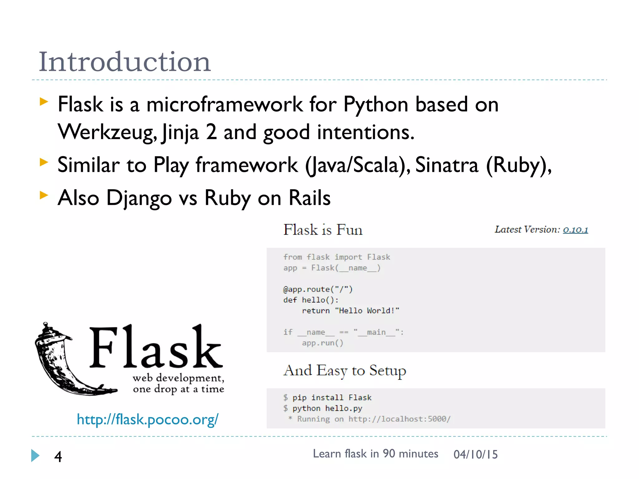 Introduction
 Flask is a microframework for Python based on
Werkzeug, Jinja 2 and good intentions.
 Similar to Play framework (Java/Scala), Sinatra (Ruby),
 Also Django vs Ruby on Rails vs Grail ..
Learn flask in 90 minutes4 04/13/15
http://flask.pocoo.org/
 