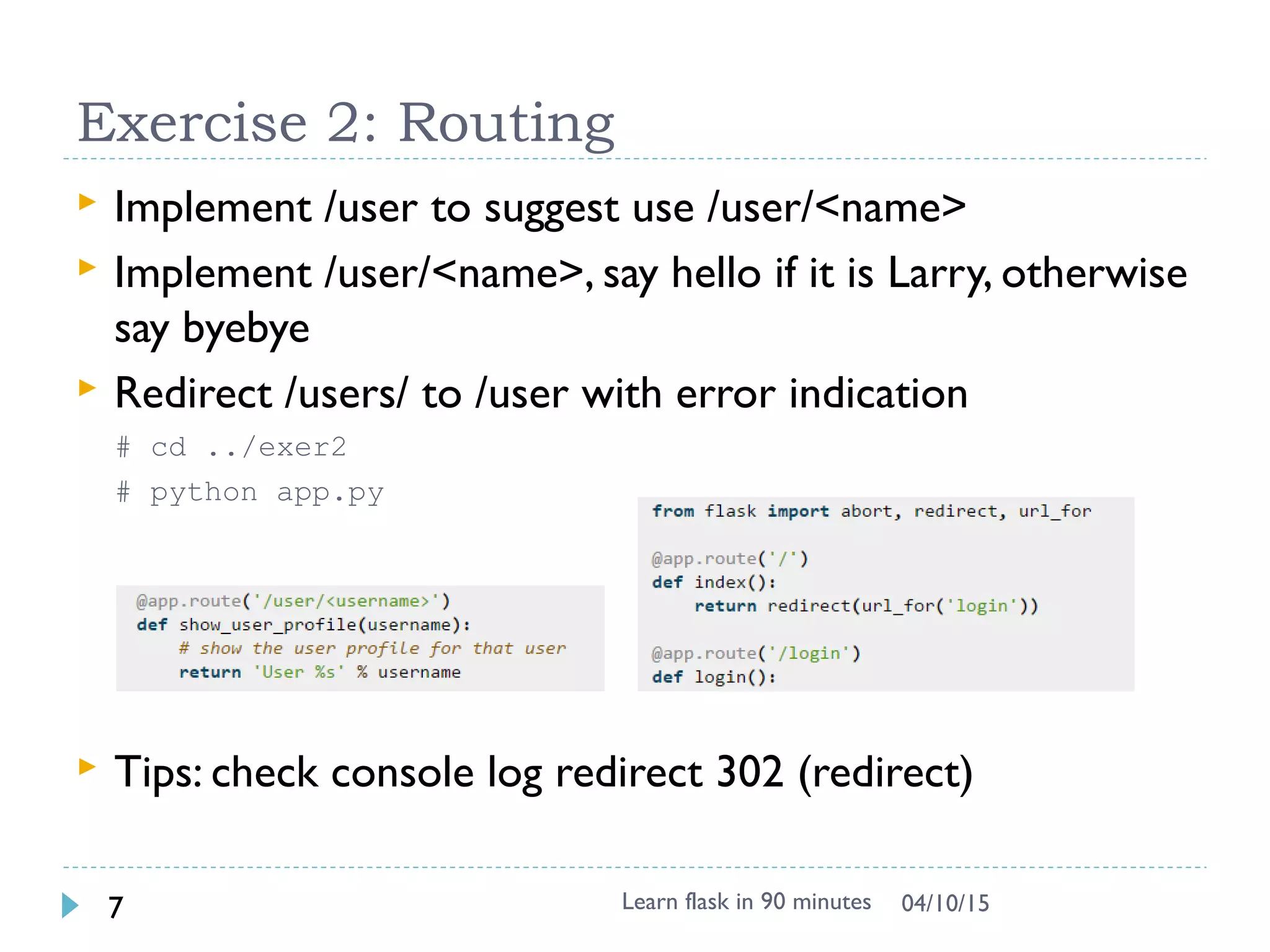 Exercise 2: Routing
 Implement /user to suggest use /user/<name>
 Implement /user/<name>, say hello if it is Larry, otherwise
say byebye
 Redirect /users/ to /user with error indication
# cd ../exer2
# python app.py
 Tips: check console log redirect 302 (redirect)
Learn flask in 90 minutes7 04/13/15
 